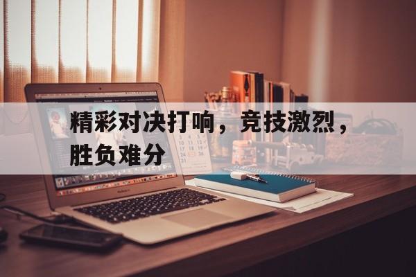 精彩对决打响，竞技激烈，胜负难分